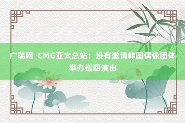 广瑞网  CMG亚太总站：没有邀请韩国偶像团体举办巡回演出