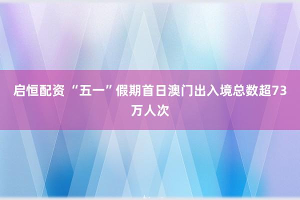 启恒配资 “五一”假期首日澳门出入境总数超73万人次