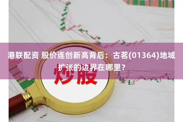 港联配资 股价连创新高背后：古茗(01364)地域扩张的边界在哪里？