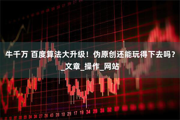 牛千万 百度算法大升级！伪原创还能玩得下去吗？_文章_操作_网站