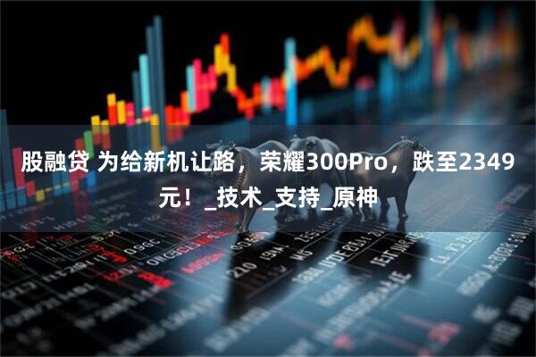 股融贷 为给新机让路，荣耀300Pro，跌至2349元！_技术_支持_原神