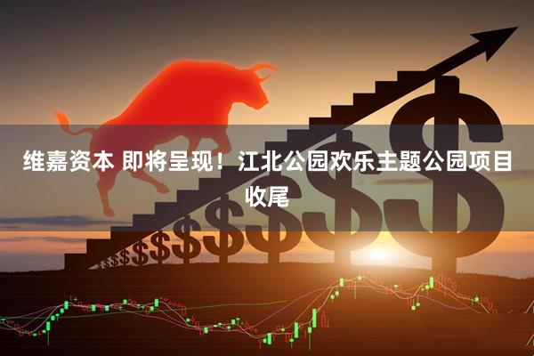 维嘉资本 即将呈现！江北公园欢乐主题公园项目收尾