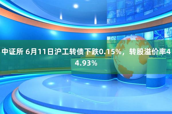 中证所 6月11日沪工转债下跌0.15%，转股溢价率44.93%