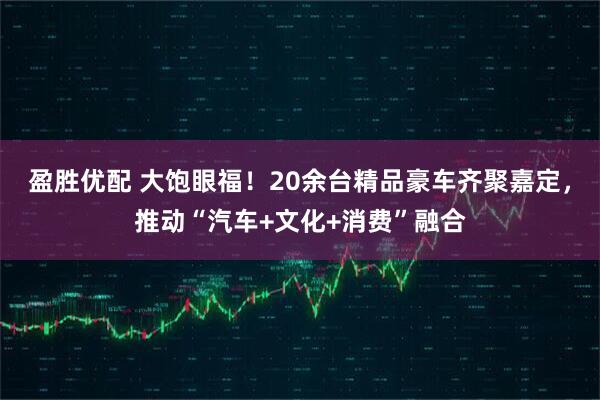 盈胜优配 大饱眼福！20余台精品豪车齐聚嘉定，推动“汽车+文化+消费”融合