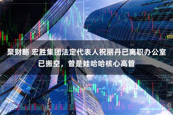 聚财略 宏胜集团法定代表人祝丽丹已离职办公室已搬空，曾是娃哈哈核心高管