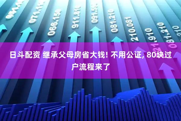 日斗配资 继承父母房省大钱! 不用公证, 80块过户流程来了